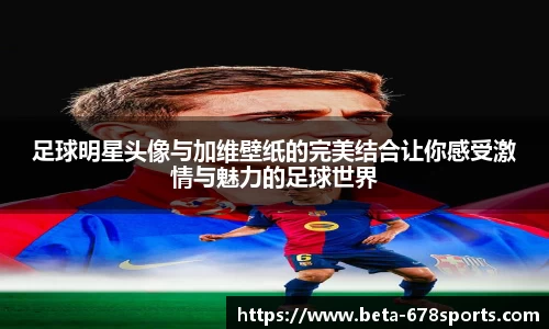 足球明星头像与加维壁纸的完美结合让你感受激情与魅力的足球世界